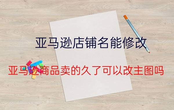 亚马逊店铺名能修改 亚马逊商品卖的久了可以改主图吗？